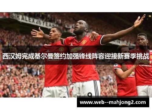 西汉姆完成基尔曼签约加强锋线阵容迎接新赛季挑战