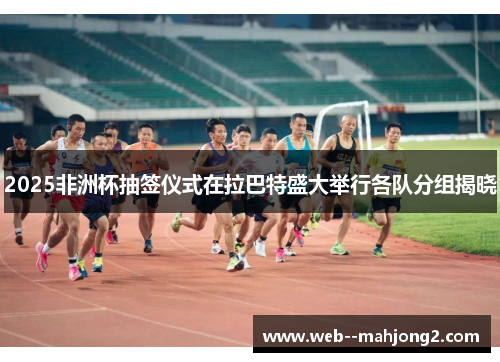 2025非洲杯抽签仪式在拉巴特盛大举行各队分组揭晓