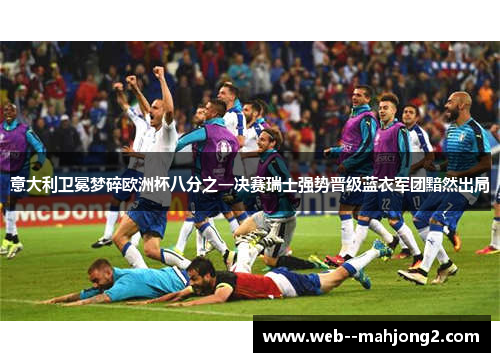 意大利卫冕梦碎欧洲杯八分之一决赛瑞士强势晋级蓝衣军团黯然出局